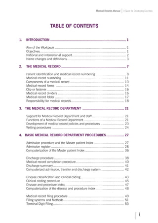 Medical Records Manual A Guide for Developing Countries
TABLE OF CONTENTS
1.	 INTRODUCTION.............................................................................. 1
	 Aim of the Workbook............................................................................ 1
	 Objectives.
........................................................................................... 1	
	 National and international support.
......................................................... 2
	 Name changes and definitions............................................................... 3
2.	 THE MEDICAL RECORD.
.................................................................. 7
	 Patient identification and medical record numbering................................. 8
	 Medical record numbering .................................................................. 11
	 Components of a medical record.......................................................... 13
	 Medical record forms ......................................................................... 14
	 Clip or fastener.
.................................................................................. 16
	 Medical record dividers....................................................................... 16
	 Medical record folder.......................................................................... 17
	 Responsibility for medical records.
........................................................ 18
3. THE MEDICAL RECORD DEPARTMENT ........................................... 21	
	 Support for Medical Record Department and staff.
.................................. 21	
	 Functions of a Medical Record Department.
........................................... 21
	 Development of medical record policies and procedures.......................... 23
	 Writing procedures .
............................................................................ 24	
	
4. BASIC MEDICAL RECORD DEPARTMENT PROCEDURES................... 27
	 Admission procedure and the Master patient Index................................. 27
	 Admission register.............................................................................. 28
	 Computerization of the Master patient Index.......................................... 36
	 Discharge procedure........................................................................... 38
	 Medical record completion procedure.
................................................... 40
	 Discharge summary............................................................................ 41
	 Computerized admission, transfer and discharge system......................... 42
	 Disease classification and clinical coding.
.............................................. 43
	 Clinical coding procedure.................................................................... 45
	 Disease and procedure index............................................................... 47
	 Computerization of the disease and procedure index............................... 48
	 Medical record filing procedure............................................................ 49
	 Filing systems and Methods.
................................................................ 51
	 Terminal Digit Filing............................................................................ 53
 