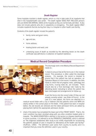 40
Medical Records Manual A Guide for Developing Countries
Death Register
Some hospitals maintain a death register, which is a list in date order of all inpatients that
died in the hospital/health care center. The death register DOES NOT INCLUDE persons
who are DEAD ON ARRIVAL (DOA) at the hospital as they are not formally admitted. It also
does not include patients who die in outpatients or emergency. The death register ONLY
includes inpatients that die during their stay in a hospital or other health care facility.
Contents of the death register include the patient’s
•	 family name and given name;
•	 age and sex;
•	 home address;
•	 treating doctor and ward; and
•	 underlying cause of death as recorded by the attending doctor on the death
certificate (see definitions in collection of inpatient statistics).
Medical Record Completion Procedure
The discharge clerk in the Medical Record Department
needs to::
•	check to ensure that all the forms are in the medical
record. This procedure is often called the discharge
analysis. For example, the record is checked to
ensure that if the patient has had an operation, an
Operation Report is in the record. In addition, the clerk
needs to check that all progress notes, pathology and
x-ray forms, nursing notes etc. are included. There
should also be a final discharge note made by the
attending doctor indicating to where the patient has
been discharged and arrangements for follow-up.
•	sort the forms into the correct order (if they are not
already correctly sorted - see Order of Forms). In the
case of a new patient, the forms are attached to a
medical record folder with a clip or fastener and the patient's name and MRN are
clearly written in the correct place on the folder. If the patient has been in hospital
before, the old records are retrieved and the latest admission forms are added by
placing them behind the appropriate admission divider.
•	 check if the doctor has completed the lower part of the FRONT SHEET. That is, the
main condition has been recorded along with any other condition treated while in
hospital. The MAIN CONDITION is defined in the section on disease classification.
In some countries, it is referred to as the PRINCIPLE DIAGNOSIS, which is defined
as “the diagnosis established after study to be chiefly responsible for occasioning
the patient's episode of care in hospital (or attendance at the health care facility)”
(Huffman, 1990). The definition used varies from country to country and it is
important that you know the definition used in your country.
Clerical staff
working on
the discharge
procedure.
 