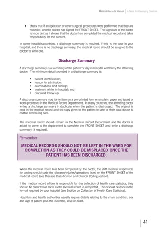 41
Medical Records Manual A Guide for Developing Countries
•	 check that if an operation or other surgical procedures were performed that they are
recorded, and the doctor has signed the FRONT SHEET. The signature of the doctor
is important as it shows that the doctor has completed the medical record and takes
responsibility for the content.
In some hospitals/countries, a discharge summary is required. If this is the case in your
hospital, and there is no discharge summary, the medical record should be assigned to the
doctor to write one.
Discharge Summary
A discharge summary is a summary of the patient’s stay in hospital written by the attending
doctor. The minimum detail provided in a discharge summary is:
•	 patient identification;
•	 reason for admission;
•	 examinations and findings;
•	 treatment while in hospital; and
•	 proposed follow up.
A discharge summary may be written on a pre-printed form or on plain paper and typed or
word-processed in the Medical Record Department. In many countries, the attending doctor
writes a discharge summary in duplicate when the patient is discharged. The original is
kept in the medical record and the copy given to the patient to take to their local doctor to
enable continuing care.
The medical record should remain in the Medical Record Department and the doctor is
asked to come to the department to complete the FRONT SHEET and write a discharge
summary (if required).
Remember
MEDICAL RECORDS SHOULD NOT BE LEFT IN THE WARD FOR
COMPLETION AS THEY COULD BE MISPLACED ONCE THE
PATIENT HAS BEEN DISCHARGED.
When the medical record has been completed by the doctor, the staff member responsible
for coding should code the diseases/injuries/operations listed on the FRONT SHEET of the
medical record (see Disease Classification and Clinical Coding section).
If the medical record officer is responsible for the collection of health care statistics, they
should be collected as soon as the medical record is completed. This should be done in the
format required by your hospital (see Section on Collection of Health Care Statistics).
Hospitals and health authorities usually require details relating to the main condition, sex
and age of patient plus the outcome, alive or dead.
 