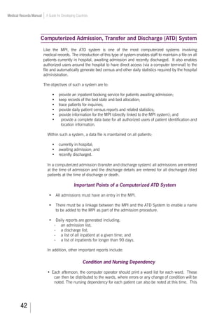 42
Medical Records Manual A Guide for Developing Countries
Computerized Admission, Transfer and Discharge (ATD) System
	 Like the MPI, the ATD system is one of the most computerized systems involving
medical records. The introduction of this type of system enables staff to maintain a file on all
patients currently in hospital, awaiting admission and recently discharged. It also enables
authorized users around the hospital to have direct access (via a computer terminal) to the
file and automatically generate bed census and other daily statistics required by the hospital
administration.
The objectives of such a system are to:
•	 provide an inpatient booking service for patients awaiting admission;
•	 keep records of the bed state and bed allocation;
•	 trace patients for inquiries;
•	 provide daily patient census reports and related statistics;
•	 provide information for the MPI (directly linked to the MPI system); and
•	 provide a complete data base for all authorized users of patient identification and
location information.
Within such a system, a data file is maintained on all patients:
•	 currently in hospital;
•	 awaiting admission; and
•	 recently discharged.
In a computerized admission (transfer and discharge system) all admissions are entered
at the time of admission and the discharge details are entered for all discharged /died
patients at the time of discharge or death.	
Important Points of a Computerized ATD System
•	 All admissions must have an entry in the MPI.
•	 There must be a linkage between the MPI and the ATD System to enable a name
to be added to the MPI as part of the admission procedure.
•	 Daily reports are generated including:
-	 an admission list;
-	 a discharge list;
-	 a list of all inpatient at a given time; and
-	 a list of inpatients for longer than 90 days.
In addition, other important reports include:
Condition and Nursing Dependency
•	 Each afternoon, the computer operator should print a ward list for each ward. These
can then be distributed to the wards, where errors or any change of condition will be
noted. The nursing dependency for each patient can also be noted at this time. This
 