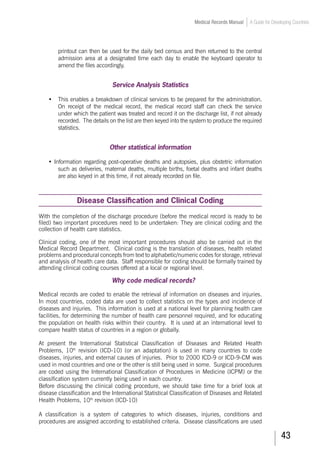 43
Medical Records Manual A Guide for Developing Countries
printout can then be used for the daily bed census and then returned to the central
admission area at a designated time each day to enable the keyboard operator to
amend the files accordingly.
Service Analysis Statistics
•	 This enables a breakdown of clinical services to be prepared for the administration.
On receipt of the medical record, the medical record staff can check the service
under which the patient was treated and record it on the discharge list, if not already
recorded. The details on the list are then keyed into the system to produce the required
statistics.
Other statistical information
•	Information regarding post-operative deaths and autopsies, plus obstetric information
such as deliveries, maternal deaths, multiple births, foetal deaths and infant deaths
are also keyed in at this time, if not already recorded on file.
Disease Classification and Clinical Coding
With the completion of the discharge procedure (before the medical record is ready to be
filed) two important procedures need to be undertaken: They are clinical coding and the
collection of health care statistics.
Clinical coding, one of the most important procedures should also be carried out in the
Medical Record Department. Clinical coding is the translation of diseases, health related
problems and procedural concepts from text to alphabetic/numeric codes for storage, retrieval
and analysis of health care data. Staff responsible for coding should be formally trained by
attending clinical coding courses offered at a local or regional level.
Why code medical records?
Medical records are coded to enable the retrieval of information on diseases and injuries.
In most countries, coded data are used to collect statistics on the types and incidence of
diseases and injuries. This information is used at a national level for planning health care
facilities, for determining the number of health care personnel required, and for educating
the population on health risks within their country. It is used at an international level to
compare health status of countries in a region or globally.
At present the International Statistical Classification of Diseases and Related Health
Problems, 10th
revision (ICD-10) (or an adaptation) is used in many countries to code
diseases, injuries, and external causes of injuries. Prior to 2000 ICD-9 or ICD-9-CM was
used in most countries and one or the other is still being used in some. Surgical procedures
are coded using the International Classification of Procedures in Medicine (ICPM) or the
classification system currently being used in each country.
Before discussing the clinical coding procedure, we should take time for a brief look at
disease classification and the International Statistical Classification of Diseases and Related
Health Problems, 10th
revision (ICD-10)
A classification is a system of categories to which diseases, injuries, conditions and
procedures are assigned according to established criteria. Disease classifications are used
 