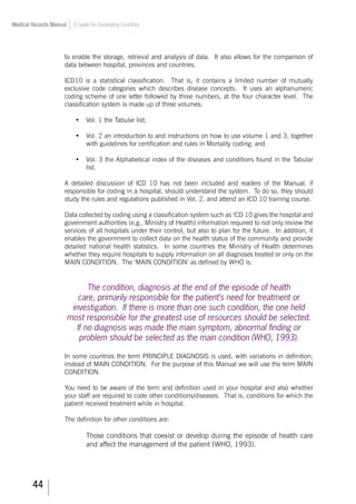 44
Medical Records Manual A Guide for Developing Countries
to enable the storage, retrieval and analysis of data. It also allows for the comparison of
data between hospital, provinces and countries.
ICD10 is a statistical classification. That is, it contains a limited number of mutually
exclusive code categories which describes disease concepts. It uses an alphanumeric
coding scheme of one letter followed by three numbers, at the four character level. The
classification system is made up of three volumes:
•	 Vol. 1 the Tabular list;
•	 Vol. 2 an introduction to and instructions on how to use volume 1 and 3, together
with guidelines for certification and rules in Mortality coding; and
•	 Vol. 3 the Alphabetical index of the diseases and conditions found in the Tabular
list.
A detailed discussion of ICD 10 has not been included and readers of the Manual, if
responsible for coding in a hospital, should understand the system. To do so, they should
study the rules and regulations published in Vol. 2. and attend an ICD 10 training course.
Data collected by coding using a classification system such as !CD 10 gives the hospital and
government authorities (e.g., Ministry of Health) information required to not only review the
services of all hospitals under their control, but also to plan for the future. In addition, it
enables the government to collect data on the health status of the community and provide
detailed national health statistics. In some countries the Ministry of Health determines
whether they require hospitals to supply information on all diagnoses treated or only on the
MAIN CONDITION. The ‘MAIN CONDITION’ as defined by WHO is:
The condition, diagnosis at the end of the episode of health
care, primarily responsible for the patient’s need for treatment or
investigation. If there is more than one such condition, the one held
most responsible for the greatest use of resources should be selected.
If no diagnosis was made the main symptom, abnormal finding or
problem should be selected as the main condition (WHO, 1993).
In some countries the term PRINCIPLE DIAGNOSIS is used, with variations in definition,
instead of MAIN CONDITION. For the purpose of this Manual we will use the term MAIN
CONDITION.
You need to be aware of the term and definition used in your hospital and also whether
your staff are required to code other conditions/diseases. That is, conditions for which the
patient received treatment while in hospital.
The definition for other conditions are:
Those conditions that coexist or develop during the episode of health care
and affect the management of the patient (WHO, 1993).
 