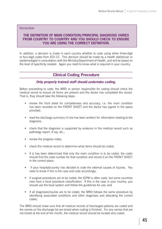 45
Medical Records Manual A Guide for Developing Countries
Remember
THE DEFINITION OF MAIN CONDITION/PRINCIPAL DIAGNOSIS VARIES
FROM COUNTRY TO COUNTRY AND YOU SHOULD CHECK TO ENSURE
YOU ARE USING THE CORRECT DEFINITION.
In addition, a decision is made in each country whether to code using either three-digit
or four-digit codes from ICD-10. This decision should be made by a health statistician or
epidemiologist in consultation with the Ministry/Department of Health, and will be based on
the level of specificity needed. Again you need to know what is required in your country.
Clinical Coding Procedure
Only properly trained staff should undertake coding.
Before proceeding to code, the MRO or person responsible for coding should check the
medical record to ensure all forms are present and the doctor has completed the record.
That is, they should take the following steps:
•	 review the front sheet for completeness and accuracy, i.e. the main condition
has been recorded on the FRONT SHEET and the doctor has signed in the space
provided;
•	 read the discharge summary (if one has been written) for information relating to the
diagnosis;
•	 check that the diagnosis is supported by evidence in the medical record such as
pathology report, X-ray, etc.;
•	 review the progress notes;
•	 check the medical record to determine what items should be coded;
•	 if is has been determined that only the main condition is to be coded, the coder
should find the code number for that condition and record it on the FRONT SHEET
in the correct place;
•	 if your hospital/country has decided to code the external causes of injuries. You
need to know if this is the case and code accordingly;
•	 if surgical procedures are to be coded, the ICPM is often used, but some countries
now have a local procedure classification. If this is the case in your country, you
should use the local system and follow the guidelines for use; and
•	 if all diagnoses/injuries are to be coded, the MRO follows the same procedure by
identifying associated conditions and other diagnoses and allocating the correct
codes;
The MRO should make sure that all medical records of discharged patients are coded and
the names on the discharge list are ticked when coding is finished. For any names that are
not ticked at the end of the month, the medical record should be located and coded;
 