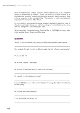 46
Medical Records Manual A Guide for Developing Countries
When the medical record has been coded, the statistical data required by your hospital or
Ministry of Health should be collected. Usually data relating to the main condition on all
discharged/died patients is required and recorded in a monthly statistical analysis report
or format prescribed by the hospital/Ministry. The collection of health care statistics is
discussed in the next section of the Manual.
In some countries, computerized encoding software is available to assist the coder in
allocating correct codes. However, a detailed knowledge of the classification system being
used and coding rules is still needed by the coder.
When completed, the medical record should be filed by the MRN in its correct place
in the Medical Record Department filing area.
Questions
What is the definition for the main condition/principle diagnosis used in your country?
___________________________________________________________________________
How are data relating to the main condition/principal diagnosis collected in your country?
___________________________________________________________________________
Do you use ICD 10?
___________________________________________________________________________
Do you code 3 digit or 4 digit codes?
___________________________________________________________________________
Do you code all diagnoses/conditions listed on the front sheet?
___________________________________________________________________________
Do you code the external causes of injury?
___________________________________________________________________________
If you use ICD10 have you or the person who does the coding attended any formal coding
courses coding?
___________________________________________________________________________
Do you code operations/procedures?
___________________________________________________________________________
If yes, what coding book do you use?
___________________________________________________________________________
 