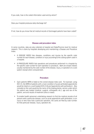 47
Medical Records Manual A Guide for Developing Countries
If you code, how is the coded information used and by whom?
___________________________________________________________________________
Does your hospital producea daily discharge list?
__________________________________________________________________________
If not, how do you know that all medical records of discharged patients have been coded?
___________________________________________________________________________
Disease and procedure index
In some countries, data are also collected at hospital and State/Province level for medical
research. This is done by hospitals developing and maintaining a Disease and Procedure
Index.
•	 A DISEASE INDEX lists diseases, conditions and injuries by the specific code
number for each disease, condition or injury according to the coding system used in
a hospital.
•	 A PROCEDURE INDEX lists operations and procedures performed in a hospital by
the specific code number for each operation or procedure. Both are simple indexes
usually maintained by the code number of the disease, injury, or operation on a card
system (except when computerized).
Procedure
•	 Each patient's MRN is listed on the correct disease index card. For example: using
ICD 10, the MRN of patients with a main condition of acute perforated appendicitis
would be listed on a card headed K35.0 (Acute Appendicitis with perforation). Also
included on the card would be the name of the treating doctor, service under which
the patient was treated (medical, surgical, orthopaedic etc.), age and sex of the
patient, and end results of treatment (alive or dead).
•	 To enable health personnel undertaking research to find the medical records of all
persons with a particular disease, such as acute appendicitis with perforation, or an
injury or who have had a particular operation, the cards are filed by code number
for that particular disease, injury, operation etc.
 