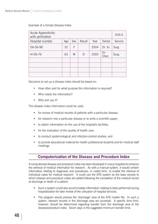 48
Medical Records Manual A Guide for Developing Countries
Example of a Simple Disease Index
Acute Appendicitis
with perforation
K35.0
Hospital number Age Sex Result Year Doctor Service
O6-56-98 32 F 2004 Dr. Yu Surg.
I4-56-76 63 M D 2005
Dr.
Chen
Surg.
Decisions to set up a disease index should be based on:
•	 How often and for what purpose the information is required?
•	 Who needs the information?
•	 Who will use it?
The disease index information could be used:
•	 for review of medical records of patients with a particular disease;
•	 for research into a particular disease or to write a scientific paper;
•	 to obtain information on the use of the hospital's facilities;
•	 for the evaluation of the quality of health care;
•	 to conduct epidemiological and infection-control studies; and
•	 to provide educational material for health professional students and for medical staff
meetings.
Computerization of the Disease and Procedure Index
A computerized disease and procedure index has been developed in many hospitals to enhance
the retrieval of medical information for research. As with a manual system, it would contain
information relating to diagnoses and procedures, in coded form, to enable the retrieval of
individual cases for medical research. It could use the ATD system as the base records to
which disease and procedure codes are added following the completion of the medical record
at discharge or death of a patient.
•	 Such a system could also accommodate information relating to tests performed during
hospitalization for later review of the utilization of hospital services.
•	 The program would process the discharge area of the ATD master file. In such a
system, relevant records in the discharge area are accessed. A specific time limit,
however, should be determined regarding transfer from the discharge area to the
disease/procedure index. Seven days is the suggested minimum transfer time.
 