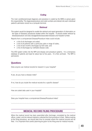 49
Medical Records Manual A Guide for Developing Countries
Coding
The main condition/principal diagnosis and procedure is coded by the MRO or person given
this responsibility. The diagnosis/procedure and code numbers are entered into each individual
patient’s admission record via a computer terminal.
Retrieval
The system would be designed to enable the retrieval and report generation of information on
the types of diseases/ procedures treated within the hospital. It should enable retrieval by
disease/procedure and also sex/age/doctor/associated diseases and hospital number.
Reports from a computerized Disease/Procedure Index could include:
•	 a list of all discharges not coded;
•	 a list of all patients with a particular code or range of codes;
•	 a list of last month's discharges by ICD code; and
•	 a list of discharges by notifiable disease code.
The ATD system writes into the MPI and disease and procedure systems. It is a temporary
database of patients and kept for about two to five years. It is then archived. The MPI is
permanent.
Questions
Does anyone use medical records for research in your hospital?
___________________________________________________________________________
If yes, do you have a disease index?
___________________________________________________________________________
If no, how do you locate the medical records for a specific disease?
___________________________________________________________________________
How are coded data used in your hospital?
___________________________________________________________________________
Does your hospital have a computerized Disease/Procedure Index?
___________________________________________________________________________
MEDICAL RECORD FILING PROCEDURE
When the medical record has been assembled after discharge, completed by the medical
officer, coded, and the relevant statistics collected the final procedure is filed. Before looking
at the filing procedure, we should take time to consider where the medical records will be
filed. It is important that careful planning be given to the filing area for medical records.
 