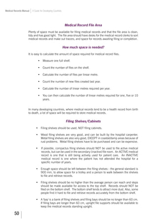 50
Medical Records Manual A Guide for Developing Countries
Medical Record File Area
Plenty of space must be available for filing medical records and that the file area is clean,
tidy and has good light. The file area should have desks for the medical record clerks to sort
medical records and make out tracers; and space for records awaiting filing or completion.
How much space is needed?
It is easy to calculate the amount of space required for medical record files.
•	 Measure one full shelf.
•	 Count the number of files on the shelf.
•	 Calculate the number of files per linear metre.
•	 Count the number of new files created last year.
•	 Calculate the number of linear metres required per year.
•	 You can then calculate the number of linear metres required for one, five or 10
years.
In many developing countries, where medical records tend to be a health record from birth
to death, a lot of space will be required to store medical records.
Filing Shelves/Cabinets
•	 Filing shelves should be used, NOT filing cabinets.
•	 Wood filing shelves are very good, and can be built by the hospital carpenter.
Metal filing shelves are also very good, EXCEPT in coastal/damp areas because of
rust problems. Metal filing shelves have to be purchased and can be expensive.
•	 If possible, compactus filing shelves should NOT be used to file active medical
records, but can be used in the secondary (inactive) file room. An ACTIVE medical
record is one that is still being actively used for patient care. An INACTIVE
medical record is one where the patient has not attended the hospital for a
specific number of years.
•	 Enough space should be left between the filing shelves - the general standard is
900 mm, to allow space for a trolley and a person to walk between the shelves
to file and retrieve records.
•	 Filing shelves should be no higher than the average person can reach and steps
should be made available for access to the top shelf. Records should NOT be
filed on the bottom shelf. The bottom shelf tends to attract more dust. Also, some
people find it hard to file and retrieve records accurately from the bottom shelf.
•	 A 'bay' is a bank of filing shelves and filing bays should be no longer than 60 cm.
If filing bays are longer than 60 cm, upright file supports should be available to
keep the medical records standing upright.
 