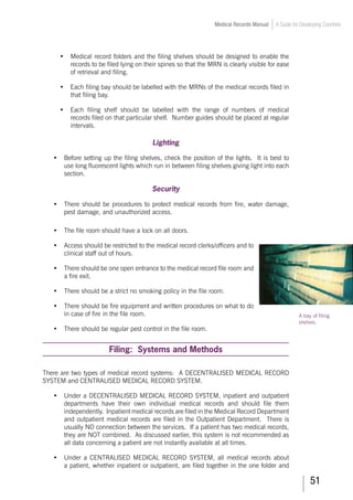 51
Medical Records Manual A Guide for Developing Countries
•	 Medical record folders and the filing shelves should be designed to enable the
records to be filed lying on their spines so that the MRN is clearly visible for ease
of retrieval and filing.
•	 Each filing bay should be labelled with the MRNs of the medical records filed in
that filing bay.
•	 Each filing shelf should be labelled with the range of numbers of medical
records filed on that particular shelf. Number guides should be placed at regular
intervals.
Lighting
•	 Before setting up the filing shelves, check the position of the lights. It is best to
use long fluorescent lights which run in between filing shelves giving light into each
section.
Security
•	 There should be procedures to protect medical records from fire, water damage,
pest damage, and unauthorized access.
•	 The file room should have a lock on all doors.
•	 Access should be restricted to the medical record clerks/officers and to
clinical staff out of hours.
•	 There should be one open entrance to the medical record file room and
a fire exit.
•	 There should be a strict no smoking policy in the file room.
•	 There should be fire equipment and written procedures on what to do
in case of fire in the file room.
•	 There should be regular pest control in the file room.
Filing: Systems and Methods
There are two types of medical record systems: A DECENTRALISED MEDICAL RECORD
SYSTEM and CENTRALISED MEDICAL RECORD SYSTEM.
•	 Under a DECENTRALISED MEDICAL RECORD SYSTEM, inpatient and outpatient
departments have their own individual medical records and should file them
independently. Inpatient medical records are filed in the Medical Record Department
and outpatient medical records are filed in the Outpatient Department. There is
usually NO connection between the services. If a patient has two medical records,
they are NOT combined. As discussed earlier, this system is not recommended as
all data concerning a patient are not instantly available at all times.
•	 Under a CENTRALISED MEDICAL RECORD SYSTEM, all medical records about
a patient, whether inpatient or outpatient, are filed together in the one folder and
A bay of filing
shelves.
 