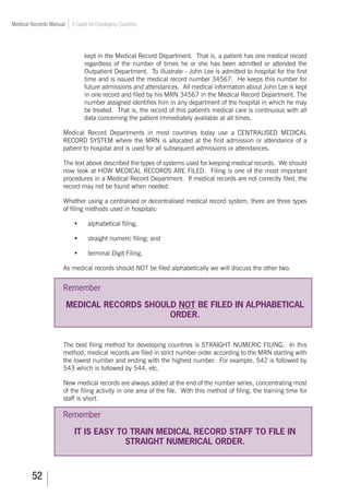 52
Medical Records Manual A Guide for Developing Countries
kept in the Medical Record Department. That is, a patient has one medical record
regardless of the number of times he or she has been admitted or attended the
Outpatient Department. To illustrate - John Lee is admitted to hospital for the first
time and is issued the medical record number 34567. He keeps this number for
future admissions and attendances. All medical information about John Lee is kept
in one record and filed by his MRN 34567 in the Medical Record Department. The
number assigned identifies him in any department of the hospital in which he may
be treated. That is, the record of this patient's medical care is continuous with all
data concerning the patient immediately available at all times.
Medical Record Departments in most countries today use a CENTRALISED MEDICAL
RECORD SYSTEM where the MRN is allocated at the first admission or attendance of a
patient to hospital and is used for all subsequent admissions or attendances.
The text above described the types of systems used for keeping medical records. We should
now look at HOW MEDICAL RECORDS ARE FILED. Filing is one of the most important
procedures in a Medical Record Department. If medical records are not correctly filed, the
record may not be found when needed.
Whether using a centralised or decentralised medical record system, there are three types
of filing methods used in hospitals:
	 •	 alphabetical filing;
	 •	 straight numeric filing; and
	 •	 terminal Digit Filing.
As medical records should NOT be filed alphabetically we will discuss the other two.
Remember
MEDICAL RECORDS SHOULD NOT BE FILED IN ALPHABETICAL
ORDER.
The best filing method for developing countries is STRAIGHT NUMERIC FILING. In this
method, medical records are filed in strict number order according to the MRN starting with
the lowest number and ending with the highest number. For example, 542 is followed by
543 which is followed by 544, etc.
New medical records are always added at the end of the number series, concentrating most
of the filing activity in one area of the file. With this method of filing, the training time for
staff is short.
Remember
IT IS EASY TO TRAIN MEDICAL RECORD STAFF TO FILE IN
STRAIGHT NUMERICAL ORDER.
 