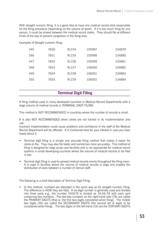 53
Medical Records Manual A Guide for Developing Countries
With straight numeric filing, it is a good idea to have one medical record clerk responsible
for the filing procedure (depending on the volume of work). If it is too much filing for one
person, it could be shared between the medical record clerks. They should file at different
times of the day to prevent congestion in the filing area.
Examples of Straight numeric filing:
	 345		 7650		 91234		 105997		 234879
346	 7651		 91235		 105998		 234880
347	 7652		 91236		 105999		 234881
348	 7653		 91237		 106000		 234882
349	 7654		 91238		 106001		 234883
350	 7655		 91239		 106002		 234884
Terminal Digit Filing
A filing method used in many developed countries in Medical Record Departments with a
large volume of medical records is TERMINAL DIGIT FILING.
This method is NOT RECOMMENDED in countries where the number of records is small.
It is also NOT RECOMMENDED when clerks are not trained in its implementation and
use.
Incorrect implementation could cause problems and confidence in the staff of the Medical
Record Department will be affected. It is mentioned here for your interest in case you have
heard about it.
•	 Terminal digit filing is a simple and accurate filing method that makes it easier for
clerks to file. They may also file faster and sometimes more accurately. This method of
filing is designed for large acute care facilities and is not appropriate for medical record
systems in small developing countries where the volume of medical records to be filed
is low.
•	 Terminal digit filing is used to spread medical records evenly throughout the filing room.
It is used in facilities where the volume of medical records is large and enables the
distribution of work between a number of clerical staff.
The following is a brief description of Terminal Digit Filing:
•	 In this method, numbers are allocated in the same way as for straight numeric filing.
The difference is HOW they are filed. A six-digit number is generally used and divided
into three parts e.g., the number 345678 is divided as 34-56-78 with each part
containing two numbers. The last two numbers on the right-hand side (78) are called
the PRIMARY DIGITS (that is, the first two digits considered when filing). The middle
two digits (56) are called the SECONDARY DIGITS (the second set of digits to be
considered when filing). The two digits on the left-hand (34) are the TERTIARY DIGITS
 