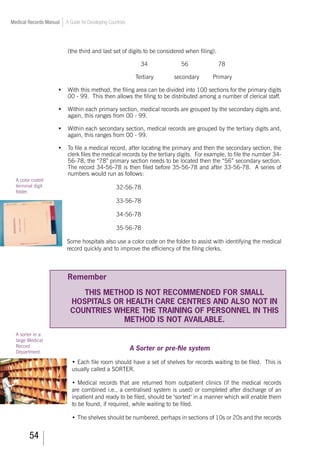 54
Medical Records Manual A Guide for Developing Countries
(the third and last set of digits to be considered when filing).
34		 56		 78
Tertiary		 secondary	 Primary
•	 With this method, the filing area can be divided into 100 sections for the primary digits
00 - 99. This then allows the filing to be distributed among a number of clerical staff.
•	 Within each primary section, medical records are grouped by the secondary digits and,
again, this ranges from 00 - 99.
•	 Within each secondary section, medical records are grouped by the tertiary digits and,
again, this ranges from 00 - 99.
•	 To file a medical record, after locating the primary and then the secondary section, the
clerk files the medical records by the tertiary digits. For example, to file the number 34-
56-78, the “78” primary section needs to be located then the “56” secondary section.
The record 34-56-78 is then filed before 35-56-78 and after 33-56-78. A series of
numbers would run as follows:
32-56-78
33-56-78
34-56-78
35-56-78
Some hospitals also use a color code on the folder to assist with identifying the medical
record quickly and to improve the efficiency of the filing clerks.
				
Remember
THIS METHOD IS NOT RECOMMENDED FOR SMALL
HOSPITALS OR HEALTH CARE CENTRES AND ALSO NOT IN
COUNTRIES WHERE THE TRAINING OF PERSONNEL IN THIS
METHOD IS NOT AVAILABLE.
A Sorter or pre-file system
•	Each file room should have a set of shelves for records waiting to be filed. This is
usually called a SORTER.
•	Medical records that are returned from outpatient clinics (if the medical records
are combined i.e., a centralised system is used) or completed after discharge of an
inpatient and ready to be filed, should be sorted in a manner which will enable them
to be found, if required, while waiting to be filed.
•	The shelves should be numbered, perhaps in sections of 10s or 20s and the records
A color coded
terminal digit
folder.
A sorter in a
large Medical
Record
Department.
 