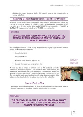 55
Medical Records Manual A Guide for Developing Countries
placed on the correct numbered shelf.. This makes it easier to find a record which is
waiting to be filed.
Removing Medical Records from File and Record Control
To ensure proper record control, whenever a medical record is removed from file for any
purpose, it should be replaced by a TRACER, which indicates where the medical record
has been sent. A tracer is also called an OUTGUIDE in many countries. TRACERS or
OUTGUIDES enable medical records to be TRACED when not on file.
Remember
USING A TRACER SYSTEM IMPROVES THE WORK OF THE
MEDICAL RECORD DEPARTMENT AND THE CONTROL OF
MEDICAL RECORDS.
The best type of tracer is a card, usually the same size or slightly larger than the medical
record, on which should be written:
	 •	 the patient's name;
	 •	 the patient's MRN;
	 •	 where the medical record is going; and
	 •	 the date the record was removed from file.
A tracer can be as simple as a blank piece of A4 cardboard where the
information is recorded in pencil. On the return of the medical record, the
information is erased and the tracer used again. Or it can be a printed card
with the information recorded in the space provided and crossed out after use.
The next section is then used until the tracer is full and then discarded. Using
a tracer makes it easier to find a medical record when it is not on file.		
	
Important Points on Filing
All medical records should be filed as soon as possible when returned to the Medical
Record Department or completed following the discharge of the patient.
REMEMBER:
THE BEST WAY TO LOCATE A MEDICAL RECORD WHEN NOT
IN USE IS IN ITS CORRECT PLACE ON THE SHELF IN THE
MEDICAL RECORD DEPARTMENT
A tracer being
removed on
the return of a
medical record.
 