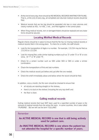 56
Medical Records Manual A Guide for Developing Countries
•	 At the end of every day, there should be NO MEDICAL RECORDS WAITING FOR FILING.
That is, at the end of every day, all completed and returned medical records should be
filed.
•	 Medical records that are too big should be separated into two or more volumes and
clearly marked as VOL. I or VOL. 2 etc., and filed together in the correct place.
•	 When filing medical records, torn or damaged folders should be replaced and any loose
forms should be secured.
Locating Misfiled Medical Records
Regular checks should be in place to ensure that the file has no missing medical records or
medical records filed in the wrong place. To check for a misfile, the staff should:
•	 Look for the transposition of digits in a number. For example, 131234 may be filed as
131243 or 121334.
•	 Look for missing files under similar looking numbers such as 3 under 5 or 8 or vice
versa. Or 7 or 8 under 9.
•	 Check for a certain number such as 584 under 583 or 585 or under a similar
combination.
•	 Check the transpositions of first and last numbers.
•	 Check the medical record just before and just after the one needed.
•	 Check the shelf immediately above and below where the record should be filed.
In addition, once a month, the file room should be checked to ensure that:
•	 all records are standing straight on the shelves;
•	 there is no dust on the shelves (including the very top shelf) and
•	 the floor is clean.
Culling medical records
Culling medical records that have NOT been used for a specified number of years is the
removal of medical records from the active file room. In some countries, this is also called
“PURGING”. But we will use the term “CULLING”.
Remember
An ACTIVE MEDICAL RECORD is one that is still being actively
used for patient care.
An INACTIVE MEDICAL RECORD is one where the patient has
not attended the hospital for a specific number of years.
 