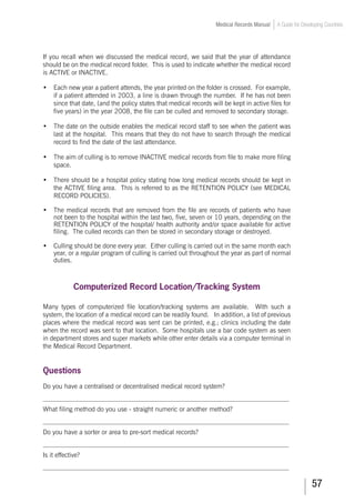 57
Medical Records Manual A Guide for Developing Countries
If you recall when we discussed the medical record, we said that the year of attendance
should be on the medical record folder. This is used to indicate whether the medical record
is ACTIVE or INACTIVE.
•	 Each new year a patient attends, the year printed on the folder is crossed. For example,
if a patient attended in 2003, a line is drawn through the number. If he has not been
since that date, (and the policy states that medical records will be kept in active files for
five years) in the year 2008, the file can be culled and removed to secondary storage.
•	 The date on the outside enables the medical record staff to see when the patient was
last at the hospital. This means that they do not have to search through the medical
record to find the date of the last attendance.
•	 The aim of culling is to remove INACTIVE medical records from file to make more filing
space.
•	 There should be a hospital policy stating how long medical records should be kept in
the ACTIVE filing area. This is referred to as the RETENTION POLICY (see MEDICAL
RECORD POLICIES).
•	 The medical records that are removed from the file are records of patients who have
not been to the hospital within the last two, five, seven or 10 years, depending on the
RETENTION POLICY of the hospital/ health authority and/or space available for active
filing. The culled records can then be stored in secondary storage or destroyed.
•	 Culling should be done every year. Either culling is carried out in the same month each
year, or a regular program of culling is carried out throughout the year as part of normal
duties.
Computerized Record Location/Tracking System
Many types of computerized file location/tracking systems are available. With such a
system, the location of a medical record can be readily found. In addition, a list of previous
places where the medical record was sent can be printed, e.g.; clinics including the date
when the record was sent to that location. Some hospitals use a bar code system as seen
in department stores and super markets while other enter details via a computer terminal in
the Medical Record Department.
Questions
Do you have a centralised or decentralised medical record system?
___________________________________________________________________________
What filing method do you use - straight numeric or another method?
___________________________________________________________________________
Do you have a sorter or area to pre-sort medical records?
___________________________________________________________________________
Is it effective?
___________________________________________________________________________
 