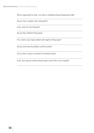 58
Medical Records Manual A Guide for Developing Countries
Who is responsible for filing - one clerk or all Medical Record Department staff?
___________________________________________________________________________
Do you have a problem with missing files?
___________________________________________________________________________
If yes, how can it be improved?
___________________________________________________________________________
Do you have sufficient filing space?
___________________________________________________________________________
If no, what is your major problem with regard to filing space?
___________________________________________________________________________
Do you know how the problem could be solved?
___________________________________________________________________________
Do you have a policy on retention of medical records?
___________________________________________________________________________
If yes, how long are medical records kept in active files in your hospital?
___________________________________________________________________________
 