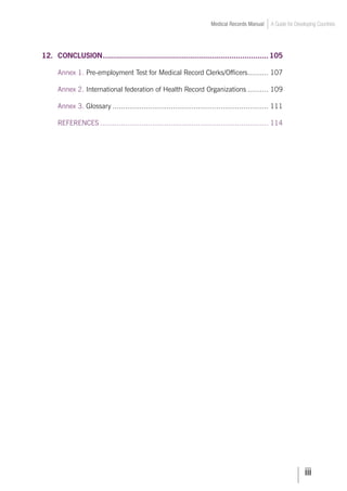 iii
Medical Records Manual A Guide for Developing Countries
12.	 CONCLUSION.
............................................................................ 105
	 Annex 1. Pre-employment Test for Medical Record Clerks/Officers.
.......... 107
	 Annex 2. International federation of Health Record Organizations........... 109
	 Annex 3. Glossary............................................................................ 111
	 REFERENCES.................................................................................. 114
 