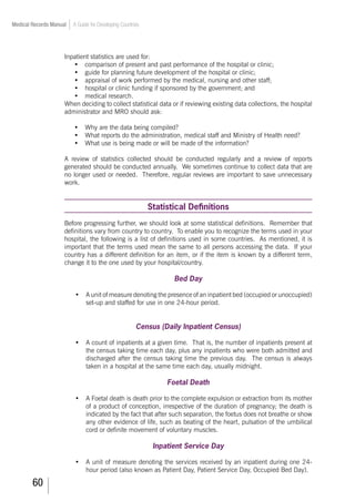 60
Medical Records Manual A Guide for Developing Countries
Inpatient statistics are used for:
•	 comparison of present and past performance of the hospital or clinic;
•	 guide for planning future development of the hospital or clinic;
•	 appraisal of work performed by the medical, nursing and other staff;
•	 hospital or clinic funding if sponsored by the government; and
•	 medical research.
When deciding to collect statistical data or if reviewing existing data collections, the hospital
administrator and MRO should ask:
•	 Why are the data being compiled?
•	 What reports do the administration, medical staff and Ministry of Health need?
•	 What use is being made or will be made of the information?
A review of statistics collected should be conducted regularly and a review of reports
generated should be conducted annually. We sometimes continue to collect data that are
no longer used or needed. Therefore, regular reviews are important to save unnecessary
work.
Statistical Definitions
Before progressing further, we should look at some statistical definitions. Remember that
definitions vary from country to country. To enable you to recognize the terms used in your
hospital, the following is a list of definitions used in some countries. As mentioned, it is
important that the terms used mean the same to all persons accessing the data. If your
country has a different definition for an item, or if the item is known by a different term,
change it to the one used by your hospital/country.
Bed Day
•	 A unit of measure denoting the presence of an inpatient bed (occupied or unoccupied)
set-up and staffed for use in one 24-hour period.
Census (Daily Inpatient Census)
•	 A count of inpatients at a given time. That is, the number of inpatients present at
the census taking time each day, plus any inpatients who were both admitted and
discharged after the census taking time the previous day. The census is always
taken in a hospital at the same time each day, usually midnight.
Foetal Death
•	 A Foetal death is death prior to the complete expulsion or extraction from its mother
of a product of conception, irrespective of the duration of pregnancy; the death is
indicated by the fact that after such separation, the foetus does not breathe or show
any other evidence of life, such as beating of the heart, pulsation of the umbilical
cord or definite movement of voluntary muscles.
Inpatient Service Day
•	 A unit of measure denoting the services received by an inpatient during one 24-
hour period (also known as Patient Day, Patient Service Day, Occupied Bed Day).
 