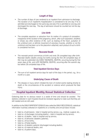 61
Medical Records Manual A Guide for Developing Countries
Length of Stay
•	 The number of days of care rendered to an inpatient from admission to discharge.
The duration of an inpatient's hospitalization is considered to be one day if he is
admitted and discharged on the same day and also if he is admitted on one day and
discharged the next day. The day of admission should be counted but not the day
of discharge.
Live birth
•	 The complete expulsion or extraction from its mother of a product of conception,
irrespective of the duration of the pregnancy, which, after such separation, breathes
or shows any other evidence of life, such as beating of the heart, pulsation of
the umbilical cord, or definite movement of voluntary muscles, whether or not the
umbilical cord has been cut or the placenta is attached; each product of such a birth
is considered live born.
Neonatal Death
•	 The neonatal period commences at birth and ends 28 completed days after birth.
Neonatal deaths (deaths among live births during the first 28 completed days of
life) may be subdivided into EARLY NEONATAL DEATHS, occurring during the first
seven days of life, and LATE NEONATAL DEATHS, occurring after the seventh day
but before 28 completed days of life.
Total Inpatient Service Days
•	 The sum of all inpatient service days for each of the days in the period, e.g., for a
month or a year.
Underlying Cause of Death
•	 The disease or injury which initiated the train of morbid events leading directly to
death or the circumstances of the accident or violence which produced the fatal
injury.
Hospital Inpatient Monthly/Annual Statistical Collection
Collecting data for no obvious reason is a waste of time and should be avoided. The
statistics collected in each hospital should be reviewed regularly to make sure that they are
still needed and are still used.
In addition to the DAILY INPATIENT CENSUS (also called the DAILY BED CENSUS), statistical
information routinely collected on inpatients on a monthly and annual basis include:
•	 total no. of admissions - total in hospital and by service, e.g., medical, surgical, etc.;
•	 total no. of discharges (including deaths) – total in hospital and by service;
•	 total no. of deaths - total in hospital and by service;
•	 total no. of deliveries (obstetric patients);
•	 total no. of live births;
•	 total no. of foetal deaths;
•	 total no. of obstetric patients (discharged including deaths);
•	 total no. of maternal deaths; and
•	 total no. of patient days;
 