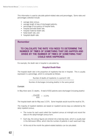 62
Medical Records Manual A Guide for Developing Countries
This information is used to calculate patient-related rates and percentages. Some rates and
percentages collected include:
•	 average daily census;
•	 average length of stay of discharged patients;
•	 percentage of occupancy of hospital beds;
•	 hospital perinatal death rate;
•	 hospital maternal death rate;
•	 foetal death rate; and
•	 hospital death rate.
Remember
TO CALCULATE THE RATE YOU NEED TO DETERMINE THE
NUMBER OF TIMES OF SOMETHING THAT DID HAPPEN AND
DIVIDE BY THE NUMBER OF TIMES OF SOMETHING THAT
COULD HAVE HAPPENED.
For example, the death rate in hospital is calculated by:
Hospital Death Rate
The hospital death rate is the proportion of inpatients that die in hospital. This is usually
expressed in a percentage, which is computed as follows:
Number of deaths of inpatients in a period X 100
Number of discharges (including deaths) in the same period
Example:
In May there were 21 deaths. A total of 650 patients were discharged (including deaths)
					 21x100
650	
= 3.23%
The hospital death rate for May was 3.23%. Some hospitals would round the result to 3%.
The majority of inpatient statistics are based on inpatient service days as collected by the
daily inpatient census.
•	 The nurses for each ward collect the inpatient census at midnight and record the
data on the daily/midnight census form.
•	 Each day, the census figures are entered into a bed-day book, which is usually kept
in the Admission Office, which lists the number of patients in each ward each day.
•	 At the end of the month the patient-related statistics can be calculated.
 