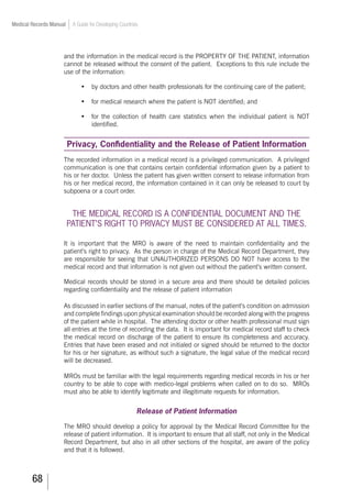 68
Medical Records Manual A Guide for Developing Countries
and the information in the medical record is the PROPERTY OF THE PATIENT, information
cannot be released without the consent of the patient. Exceptions to this rule include the
use of the information:
•	 by doctors and other health professionals for the continuing care of the patient;
•	 for medical research where the patient is NOT identified; and
•	 for the collection of health care statistics when the individual patient is NOT
identified.
Privacy, Confidentiality and the Release of Patient Information
The recorded information in a medical record is a privileged communication. A privileged
communication is one that contains certain confidential information given by a patient to
his or her doctor. Unless the patient has given written consent to release information from
his or her medical record, the information contained in it can only be released to court by
subpoena or a court order.
THE MEDICAL RECORD IS A CONFIDENTIAL DOCUMENT AND THE
PATIENT’S RIGHT TO PRIVACY MUST BE CONSIDERED AT ALL TIMES.
It is important that the MRO is aware of the need to maintain confidentiality and the
patient’s right to privacy. As the person in charge of the Medical Record Department, they
are responsible for seeing that UNAUTHORIZED PERSONS DO NOT have access to the
medical record and that information is not given out without the patient’s written consent.
Medical records should be stored in a secure area and there should be detailed policies
regarding confidentiality and the release of patient information
As discussed in earlier sections of the manual, notes of the patient’s condition on admission
and complete findings upon physical examination should be recorded along with the progress
of the patient while in hospital. The attending doctor or other health professional must sign
all entries at the time of recording the data. It is important for medical record staff to check
the medical record on discharge of the patient to ensure its completeness and accuracy.
Entries that have been erased and not initialed or signed should be returned to the doctor
for his or her signature, as without such a signature, the legal value of the medical record
will be decreased.
MROs must be familiar with the legal requirements regarding medical records in his or her
country to be able to cope with medico-legal problems when called on to do so. MROs
must also be able to identify legitimate and illegitimate requests for information.
Release of Patient Information
The MRO should develop a policy for approval by the Medical Record Committee for the
release of patient information. It is important to ensure that all staff, not only in the Medical
Record Department, but also in all other sections of the hospital, are aware of the policy
and that it is followed.
 