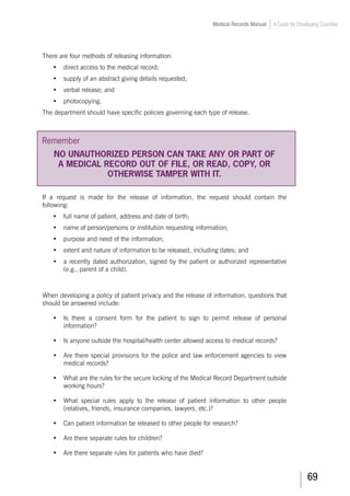 69
Medical Records Manual A Guide for Developing Countries
There are four methods of releasing information:
•	 direct access to the medical record;
•	 supply of an abstract giving details requested;
•	 verbal release; and
•	 photocopying.
The department should have specific policies governing each type of release.
Remember
NO UNAUTHORIZED PERSON CAN TAKE ANY OR PART OF
A MEDICAL RECORD OUT OF FILE, OR READ, COPY, OR
OTHERWISE TAMPER WITH IT.
If a request is made for the release of information, the request should contain the
following:
•	 full name of patient, address and date of birth;
•	 name of person/persons or institution requesting information;
•	 purpose and need of the information;
•	 extent and nature of information to be released, including dates; and
•	 a recently dated authorization, signed by the patient or authorized representative
(e.g., parent of a child).
When developing a policy of patient privacy and the release of information, questions that
should be answered include:
•	 Is there a consent form for the patient to sign to permit release of personal
information?
•	 Is anyone outside the hospital/health center allowed access to medical records?
•	 Are there special provisions for the police and law enforcement agencies to view
medical records?
•	 What are the rules for the secure locking of the Medical Record Department outside
working hours?
•	 What special rules apply to the release of patient information to other people
(relatives, friends, insurance companies, lawyers, etc.)?
•	 Can patient information be released to other people for research?
•	 Are there separate rules for children?
•	 Are there separate rules for patients who have died?
 