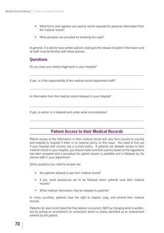 70
Medical Records Manual A Guide for Developing Countries
•	 What forms and registers are used to record requests for personal information from
the medical record?
•	 What penalties are provided for breaking the rules?
In general, it is best to have written policies relating to the release of patient information and
all staff must be familiar with these policies.
Questions
Do you have any medico-legal work in your hospital?
___________________________________________________________________________
If yes, is it the responsibility of the medical record department staff?
___________________________________________________________________________
Is information from the medical record released in your hospital?
___________________________________________________________________________
If yes, to whom is it released and under what circumstances?
___________________________________________________________________________
Patient Access to their Medical Records
Patient access to the information in their medical record will vary from country to country
and hospital to hospital if there is no national policy on this issue. You need to find out
if your hospital and country has a current policy. If patients are allowed access to their
medical record in your hospital, you should make sure that a policy based on the regulations
has been prepared and a procedure for patient access is available and is followed by the
clerical staff in your department.
Some questions you need to answer are:
•	 Are patients allowed to see their medical record?
•	 If yes, what procedures are to be followed when patients view their medical
records?
•	 What medical information may be released to patients?
In many countries, patients have the right to inspect, copy, and amend their medical
records.
Patients can also correct data that they believe is incorrect, NOT by changing what is written,
but by writing an amendment (or correction) which is clearly identified as an amendment
entered by the patient.
 