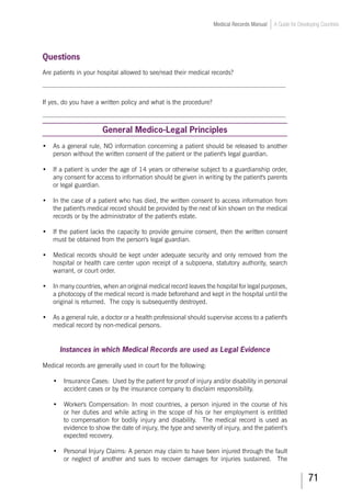 71
Medical Records Manual A Guide for Developing Countries
Questions
Are patients in your hospital allowed to see/read their medical records?
___________________________________________________________________________
If yes, do you have a written policy and what is the procedure?
___________________________________________________________________________
General Medico-Legal Principles
•	 As a general rule, NO information concerning a patient should be released to another
person without the written consent of the patient or the patient's legal guardian.
•	 If a patient is under the age of 14 years or otherwise subject to a guardianship order,
any consent for access to information should be given in writing by the patient's parents
or legal guardian.
•	 In the case of a patient who has died, the written consent to access information from
the patient's medical record should be provided by the next of kin shown on the medical
records or by the administrator of the patient's estate.
•	 If the patient lacks the capacity to provide genuine consent, then the written consent
must be obtained from the person's legal guardian.
•	 Medical records should be kept under adequate security and only removed from the
hospital or health care center upon receipt of a subpoena, statutory authority, search
warrant, or court order.
•	 In many countries, when an original medical record leaves the hospital for legal purposes,
a photocopy of the medical record is made beforehand and kept in the hospital until the
original is returned. The copy is subsequently destroyed.
•	 As a general rule, a doctor or a health professional should supervise access to a patient's
medical record by non-medical persons.
Instances in which Medical Records are used as Legal Evidence
Medical records are generally used in court for the following:
•	 Insurance Cases: Used by the patient for proof of injury and/or disability in personal
accident cases or by the insurance company to disclaim responsibility.
•	 Worker's Compensation: In most countries, a person injured in the course of his
or her duties and while acting in the scope of his or her employment is entitled
to compensation for bodily injury and disability. The medical record is used as
evidence to show the date of injury, the type and severity of injury, and the patient’s
expected recovery.
•	 Personal Injury Claims: A person may claim to have been injured through the fault
or neglect of another and sues to recover damages for injuries sustained. The
 