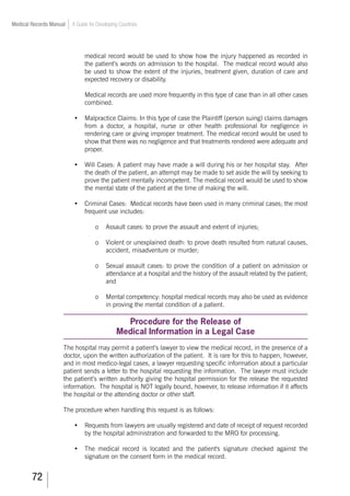 72
Medical Records Manual A Guide for Developing Countries
medical record would be used to show how the injury happened as recorded in
the patient’s words on admission to the hospital. The medical record would also
be used to show the extent of the injuries, treatment given, duration of care and
expected recovery or disability.
Medical records are used more frequently in this type of case than in all other cases
combined.
•	 Malpractice Claims: In this type of case the Plaintiff (person suing) claims damages
from a doctor, a hospital, nurse or other health professional for negligence in
rendering care or giving improper treatment. The medical record would be used to
show that there was no negligence and that treatments rendered were adequate and
proper.
•	 Will Cases: A patient may have made a will during his or her hospital stay. After
the death of the patient, an attempt may be made to set aside the will by seeking to
prove the patient mentally incompetent. The medical record would be used to show
the mental state of the patient at the time of making the will.
•	 Criminal Cases: Medical records have been used in many criminal cases; the most
frequent use includes:
o	 Assault cases: to prove the assault and extent of injuries;
o	 Violent or unexplained death: to prove death resulted from natural causes,
accident, misadventure or murder;
o	 Sexual assault cases: to prove the condition of a patient on admission or
attendance at a hospital and the history of the assault related by the patient;
and
o	 Mental competency: hospital medical records may also be used as evidence
in proving the mental condition of a patient.
Procedure for the Release of
Medical Information in a Legal Case
The hospital may permit a patient’s lawyer to view the medical record, in the presence of a
doctor, upon the written authorization of the patient. It is rare for this to happen, however,
and in most medico-legal cases, a lawyer requesting specific information about a particular
patient sends a letter to the hospital requesting the information. The lawyer must include
the patient’s written authority giving the hospital permission for the release the requested
information. The hospital is NOT legally bound, however, to release information if it affects
the hospital or the attending doctor or other staff.
The procedure when handling this request is as follows:
•	 Requests from lawyers are usually registered and date of receipt of request recorded
by the hospital administration and forwarded to the MRO for processing.
•	 The medical record is located and the patient's signature checked against the
signature on the consent form in the medical record.
 