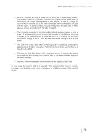 73
Medical Records Manual A Guide for Developing Countries
•	 In some countries, a charge is made for the production of medico-legal reports.
The amount varies from hospital to hospital and country to country. MROs must be
familiar with the charges and regulations in their hospital. If there is a charge, an
account should be made out by the MRO (or hospital administration) and included
with the report. In some countries, lawyers already know this cost, and in many
cases, a cheque is included with the letter of request.
•	 The information requested is identified and the attending doctor is asked to write a
report. A pre-designed form may be used (see example) or if a discharge summary
is already in the medical record, it is checked and if it includes all the requested
information, a copy is made. This will save the doctor having to write a new
report.
•	 The MRO may write a brief letter acknowledging the request and enclosing the
doctor's report. In some hospitals, a With Compliments slip is used instead of a
letter from the MRO.
•	 The letter (or With Compliments slip), report and account (if required) are sent to
the lawyer and a copy of each document is filed in the correspondence section of
the medical record.
•	 The MRO notifies the hospital administration that the report has been sent.
In most cases, the report is all that is required. If the actual medical record is needed,
the lawyer must produce a court order of subpoena to enable the release of the medical
record.
 