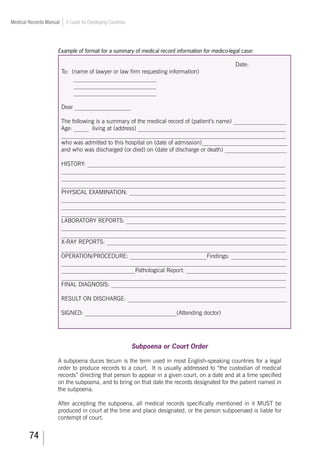 74
Medical Records Manual A Guide for Developing Countries
Example of format for a summary of medical record information for medico-legal case:
Date:
To: (name of lawyer or law firm requesting information)
____________________________
____________________________
____________________________
Dear ___________________
The following is a summary of the medical record of (patient’s name) __________________
Age: _____ living at (address) __________________________________________________
____________________________________________________________________________
who was admitted to this hospital on (date of admission)_____________________________
and who was discharged (or died) on (date of discharge or death) _____________________
HISTORY: ___________________________________________________________________
____________________________________________________________________________
____________________________________________________________________________
____________________________________________________________________________
PHYSICAL EXAMINATION: _____________________________________________________
____________________________________________________________________________
____________________________________________________________________________
____________________________________________________________________________
LABORATORY REPORTS: ______________________________________________________
____________________________________________________________________________
____________________________________________________________________________
X-RAY REPORTS: _____________________________________________________________
____________________________________________________________________________
OPERATION/PROCEDURE: __________________________Findings: ___________________
____________________________________________________________________________
_________________________Pathological Report: __________________________________
____________________________________________________________________________
FINAL DIAGNOSIS: ___________________________________________________________
RESULT ON DISCHARGE: ______________________________________________________
SIGNED: _______________________________(Attending doctor)
Subpoena or Court Order
A subpoena duces tecum is the term used in most English-speaking countries for a legal
order to produce records to a court. It is usually addressed to “the custodian of medical
records” directing that person to appear in a given court, on a date and at a time specified
on the subpoena, and to bring on that date the records designated for the patient named in
the subpoena.
After accepting the subpoena, all medical records specifically mentioned in it MUST be
produced in court at the time and place designated, or the person subpoenaed is liable for
contempt of court.
 