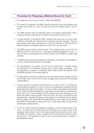 75
Medical Records Manual A Guide for Developing Countries
Procedure for Preparing a Medical Record for Court
•	 If a subpoena or court order is served, it MUST BE OBEYED.
•	 On receipt of a subpoena, the MRO records the date and time the subpoena was
received and records in a diary the date and time the medical record is due in
court.
•	 The MRO should notify the attending doctor and hospital administration that a
subpoena has been received for the release of the medical record to court.
•	 In many countries, if the patient is NOT involved in the court case, he or she is also
notified by the health care facility that the subpoena has been received. They are
also advised of the place, date and time of the court hearing, in sufficient time to
allow the patient to arrange to attend the court if he or she so wishes.
•	 The MRO should locate the medical record. If the medical record is not on file, the
MRO should find it and keep it in a safe place awaiting preparation for court. A
tracer is made out showing that the medical record is with the MRO for medico-legal
purposes.
•	 The MRO should check that all necessary information, as specified in the subpoena,
is in the medical record and that it is complete.
•	 All correspondence not written at the time the patient was in hospital should
be removed as it is considered hearsay and not permissible as evidence. The
correspondence is placed in a temporary folder made out with the patient's name
and MRN and kept in the medico-legal file.
•	 All pages (forms) should be numbered in ink and the total number of pages recorded
on the folder, and a record of the number of pages (forms) kept with the removed
correspondence.
•	 In some countries, the original medical record is not sent to court. If a photocopy
is permissible as evidence in court, all forms are photocopied, numbered and the
photocopy sent in place of the original. If a copy is made, a note needs to be recorded
in the medical record indicating that a copy exists and will need to be destroyed on
return from court. Some hospitals send the original and keep a photocopy on file.
When the original medical record is returned to file, the copy is removed from file
and destroyed. To protect the privacy of the patient, it is important that if a medical
record is copied, the copy MUST be treated with the same respect as the original
and MUST be destroyed on return from court. These steps apply to original and
photocopied medical records.
•	 A form of receipt should be prepared for signature of the receiving officer of the
court. This may have a limited amount of information such as the number of the
subpoena, date received, name of the lawyer requesting the medical record, name
and MRN of the patient, number of pages (forms) and date the medical record is
sent to Court. The hospital may wish to use a more structured form as shown in
the following example:
 
