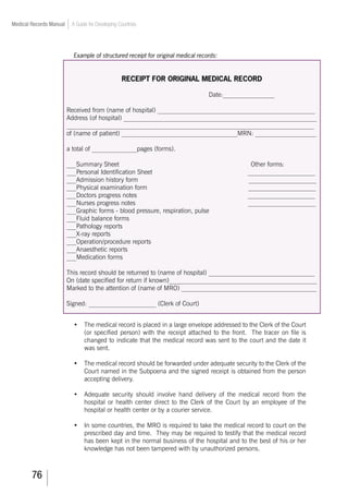 76
Medical Records Manual A Guide for Developing Countries
Example of structured receipt for original medical records:
RECEIPT FOR ORIGINAL MEDICAL RECORD
Date:________________
Received from (name of hospital) _________________________________________________
Address (of hospital) ____________________________________________________________
_____________________________________________________________________________
of (name of patient) ____________________________________MRN: ___________________
a total of ______________pages (forms).
___Summary Sheet Other forms:
___Personal Identification Sheet _____________________
___Admission history form _____________________
___Physical examination form _____________________
___Doctors progress notes _____________________
___Nurses progress notes _____________________
___Graphic forms - blood pressure, respiration, pulse
___Fluid balance forms
___Pathology reports
___X-ray reports
___Operation/procedure reports
___Anaesthetic reports
___Medication forms
This record should be returned to (name of hospital) _________________________________
On (date specified for return if known)______________________________________________
Marked to the attention of (name of MRO) __________________________________________
Signed: _____________________ (Clerk of Court)
•	 The medical record is placed in a large envelope addressed to the Clerk of the Court
(or specified person) with the receipt attached to the front. The tracer on file is
changed to indicate that the medical record was sent to the court and the date it
was sent.
•	 The medical record should be forwarded under adequate security to the Clerk of the
Court named in the Subpoena and the signed receipt is obtained from the person
accepting delivery.
•	 Adequate security should involve hand delivery of the medical record from the
hospital or health center direct to the Clerk of the Court by an employee of the
hospital or health center or by a courier service.
•	 In some countries, the MRO is required to take the medical record to court on the
prescribed day and time. They may be required to testify that the medical record
has been kept in the normal business of the hospital and to the best of his or her
knowledge has not been tampered with by unauthorized persons.
 