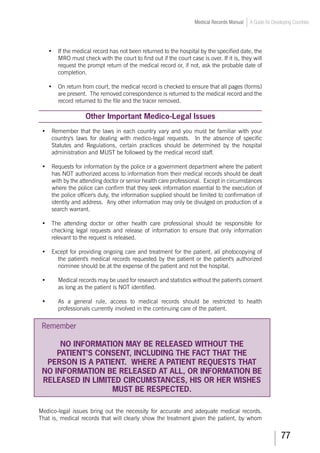 77
Medical Records Manual A Guide for Developing Countries
•	 If the medical record has not been returned to the hospital by the specified date, the
MRO must check with the court to find out if the court case is over. If it is, they will
request the prompt return of the medical record or, if not, ask the probable date of
completion.
•	 On return from court, the medical record is checked to ensure that all pages (forms)
are present. The removed correspondence is returned to the medical record and the
record returned to the file and the tracer removed.
Other Important Medico-Legal Issues
•	 Remember that the laws in each country vary and you must be familiar with your
country's laws for dealing with medico-legal requests. In the absence of specific
Statutes and Regulations, certain practices should be determined by the hospital
administration and MUST be followed by the medical record staff.
•	 Requests for information by the police or a government department where the patient
has NOT authorized access to information from their medical records should be dealt
with by the attending doctor or senior health care professional. Except in circumstances
where the police can confirm that they seek information essential to the execution of
the police officer's duty, the information supplied should be limited to confirmation of
identity and address. Any other information may only be divulged on production of a
search warrant.
•	 The attending doctor or other health care professional should be responsible for
checking legal requests and release of information to ensure that only information
relevant to the request is released.
•	 Except for providing ongoing care and treatment for the patient, all photocopying of
the patient's medical records requested by the patient or the patient's authorized
nominee should be at the expense of the patient and not the hospital.
•	 Medical records may be used for research and statistics without the patient's consent
as long as the patient is NOT identified.
•	 As a general rule, access to medical records should be restricted to health
professionals currently involved in the continuing care of the patient.
Remember
NO INFORMATION MAY BE RELEASED WITHOUT THE
PATIENT’S CONSENT, INCLUDING THE FACT THAT THE
PERSON IS A PATIENT. WHERE A PATIENT REQUESTS THAT
NO INFORMATION BE RELEASED AT ALL, OR INFORMATION BE
RELEASED IN LIMITED CIRCUMSTANCES, HIS OR HER WISHES
MUST BE RESPECTED.
Medico-legal issues bring out the necessity for accurate and adequate medical records.
That is, medical records that will clearly show the treatment given the patient, by whom
 
