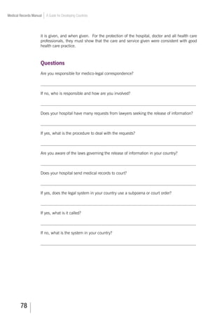 78
Medical Records Manual A Guide for Developing Countries
it is given, and when given. For the protection of the hospital, doctor and all health care
professionals, they must show that the care and service given were consistent with good
health care practice.
Questions
Are you responsible for medico-legal correspondence?
___________________________________________________________________________
If no, who is responsible and how are you involved?
___________________________________________________________________________
Does your hospital have many requests from lawyers seeking the release of information?
___________________________________________________________________________
If yes, what is the procedure to deal with the requests?
___________________________________________________________________________
Are you aware of the laws governing the release of information in your country?
___________________________________________________________________________
Does your hospital send medical records to court?
___________________________________________________________________________
If yes, does the legal system in your country use a subpoena or court order?
___________________________________________________________________________
If yes, what is it called?
___________________________________________________________________________
If no, what is the system in your country?
___________________________________________________________________________
 