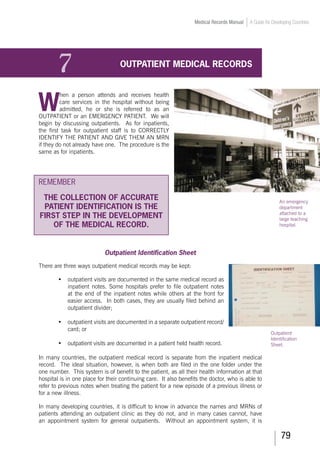 79
Medical Records Manual A Guide for Developing Countries
7	 OUTPATIENT MEDICAL RECORDS
W
hen a person attends and receives health
care services in the hospital without being
admitted, he or she is referred to as an
OUTPATIENT or an EMERGENCY PATIENT. We will
begin by discussing outpatients. As for inpatients,
the first task for outpatient staff is to CORRECTLY
IDENTIFY THE PATIENT AND GIVE THEM AN MRN
if they do not already have one. The procedure is the
same as for inpatients.
REMEMBER
THE COLLECTION OF ACCURATE
PATIENT IDENTIFICATION IS THE
FIRST STEP IN THE DEVELOPMENT
OF THE MEDICAL RECORD.
Outpatient Identification Sheet
There are three ways outpatient medical records may be kept:
•	 outpatient visits are documented in the same medical record as
inpatient notes. Some hospitals prefer to file outpatient notes
at the end of the inpatient notes while others at the front for
easier access. In both cases, they are usually filed behind an
outpatient divider;
•	 outpatient visits are documented in a separate outpatient record/
card; or
•	 outpatient visits are documented in a patient held health record.
In many countries, the outpatient medical record is separate from the inpatient medical
record. The ideal situation, however, is when both are filed in the one folder under the
one number. This system is of benefit to the patient, as all their health information at that
hospital is in one place for their continuing care. It also benefits the doctor, who is able to
refer to previous notes when treating the patient for a new episode of a previous illness or
for a new illness.
In many developing countries, it is difficult to know in advance the names and MRNs of
patients attending an outpatient clinic as they do not, and in many cases cannot, have
an appointment system for general outpatients. Without an appointment system, it is
An emergency
department
attached to a
large teaching
hospital.
Outpatient
Identification
Sheet.
 
