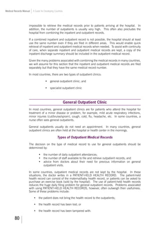 80
Medical Records Manual A Guide for Developing Countries
impossible to retrieve the medical records prior to patients arriving at the hospital. In
addition, the number of outpatients is usually very high. This often also precludes the
hospital from combining the inpatient and outpatient records.
If a combined inpatient and outpatient record is not possible, the hospital should at least
use the same number even if they are filed in different areas. This would enable quick
retrieval of inpatient and outpatient medical records when needed. To assist with continuity
of care, when separate inpatient and outpatient medical records are kept, a copy of the
inpatient discharge summary should be included in the outpatient medical record.
Given the many problems associated with combining the medical records in many countries,
we will assume for this section that the inpatient and outpatient medical records are filed
separately but that they have the same medical record number.
In most countries, there are two types of outpatient clinics:
•	 general outpatient clinic; and
•	 specialist outpatient clinic
General Outpatient Clinic
In most countries, general outpatient clinics are for patients who attend the hospital for
treatment of a minor disease or problem, for example, mild acute respiratory infections,
minor injuries (cut/bruise/sprain), cough, cold, flu, headache, etc. In some countries, a
nurse often sees general outpatients.
General outpatients usually do not need an appointment. In many countries, general
outpatient clinics are often held at the hospital or health center in the mornings.
Types of Outpatient Medical Records
The decision on the type of medical record to use for general outpatients should be
determined by:
•	 the number of daily outpatient attendances;
•	 the number of staff available to file and retrieve outpatient records; and
•	 advice from doctors about their need for previous information on general
outpatient visits.
In some countries, outpatient medical records are not kept by the hospital. In these
situations, the doctor writes in a PATIENT-HELD HEALTH RECORD. The patient-held
health record can consist of the maternal/baby health record, or patients can be asked to
purchase an exercise book (sold by the hospital). The use of patient-held health records
reduces the huge daily filing problem for general outpatient records. Problems associated
with using PATIENT-HELD HEALTH RECORDS, however, often outweigh their usefulness.
Some of these problems include:
•	 the patient does not bring the health record to the outpatients;
•	 the health record has been lost; or
•	 the health record has been tampered with.
 
