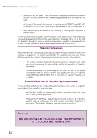82
Medical Records Manual A Guide for Developing Countries
•	 attended or did not attend. This information is needed to measure the workload
of each clinic and determine the number of appointments that are made and not
kept;
•	 at the end of the month, the number of patients who ATTENDED and DID NOT
ATTEND should be counted for each clinic and included in the monthly report; or
•	 other statistics would be collected in the same way as for the general outpatients as
outlined below.
In many countries where outpatient appointments are made, particularly for Specialist clinics,
a computerized appointment scheduling system has been developed with a link to the MPI.
The Outpatient Department would be able to readily produce a typed list of daily appointments
for each clinic for the Medical Record Department to retrieve the medical record.
Counting Outpatients
What information the hospital authorities require will determine the information that will be
collected on outpatients. The person responsible for this collection must make sure that the
definition used in the collection of outpatient statistics is the same for all outpatients.
•	 The routine collection of patient information assists the hospital or the health
care center in analyzing the pattern of care and the demographics of its patient
population.
•	 Some hospitals keep an outpatient register, but unless the data in the register
are regularly used and there is no other way of getting the data, an outpatient
register SHOULD NOT BE KEPT. A lot of clerical time is wasted in keeping such
a register.
Some Definitions Used for Outpatient Department statistics
There is a difference between the number of outpatient visits and the number of outpatient
services given to an outpatient on a given day.
•	 OUTPATIENT VISITS: All services provided as an outpatient during ONE single
visit to an outpatient department.
•	 OCCASIONS OF SERVICE: Specific identifiable acts of service provided to a
patient, such as performance of a test, medical examination, treatment, or
procedure. This includes telephone counseling in some countries.
Remember
THE DIFFERENCES IN THE ABOVE SHOW HOW IMPORTANT IT
IS TO COLLECT THE CORRECT DATA.
 