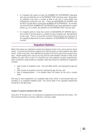 83
Medical Records Manual A Guide for Developing Countries
•	 If a hospital only wants to know the NUMBER OF OUTPATIENTS attending
each day, the definition for an OUTPATIENT VISIT should be used. Remember,
an outpatient may have a number of tests or see one or more health care
professionals during the one visit. These are OCCASIONS OF SERVICE and
are NOT counted when counting the NUMBER OF OUTPATIENTS. To correctly
count the ACTUAL NUMBER OF OUTPATIENTS who have attended for a given
period e.g., for a month, the definition for OUTPATIENT VISIT must be used.
•	 If a hospital wants to know the number of OCCASIONS OF SERVICE that is,
the number of services given to a patient during a hospital visit, that definition
is then used. That is, to count the number of services given by all sections of
the outpatient department to each outpatient, all OCCASIONS OF SERVICE are
counted.
Outpatient Statistics
Most of the above are collected to assess the workload of each clinic and to plan for future
needs. It may be found that the surgical clinic staff see twice as many patients than other
clinics. If this is the case, more staff will be required in the clinic area on the surgical clinic
days. Patient waiting time may be too long and the administration decides to look at the
statistics for each clinic to see if it is because too many patients are given appointments
when insufficient medical staff are available. Data that should be collected for outpatients
includes:
•	 total number of outpatient visits - first visit AND revisits, each grouped by age and
sex;
•	 total number of occasions of service, grouped by age and sex; and
•	 type of disease/problem. If no disease noted, the reason for the visit is usually
used.
One way to count outpatients is an outpatient tally sheet, which is summarized daily and
recorded in an outpatient statistics book. The clinical staff in the outpatient department
should fill in the tally sheet.
Sample of a general outpatient tally sheet:
Cross off a “0” for each visit. It is important to separate the first visits from the revisits. The
time should be listed as morning, afternoon, evening or night.
 