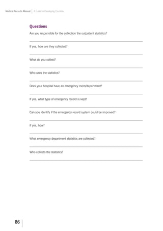86
Medical Records Manual A Guide for Developing Countries
Questions
Are you responsible for the collection the outpatient statistics?
___________________________________________________________________________
If yes, how are they collected?
___________________________________________________________________________
What do you collect?
___________________________________________________________________________
Who uses the statistics?
___________________________________________________________________________
Does your hospital have an emergency room/department?
___________________________________________________________________________
If yes, what type of emergency record is kept?
___________________________________________________________________________
Can you identify if the emergency record system could be improved?
___________________________________________________________________________
If yes, how?
___________________________________________________________________________
What emergency department statistics are collected?
___________________________________________________________________________
Who collects the statistics?
___________________________________________________________________________
 