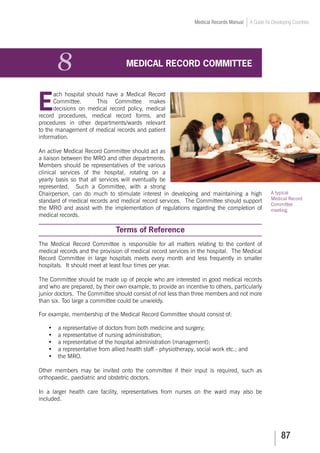 87
Medical Records Manual A Guide for Developing Countries
8	 MEDICAL RECORD COMMITTEE
E
ach hospital should have a Medical Record
Committee. This Committee makes
decisions on medical record policy, medical
record procedures, medical record forms, and
procedures in other departments/wards relevant
to the management of medical records and patient
information.
An active Medical Record Committee should act as
a liaison between the MRO and other departments.
Members should be representatives of the various
clinical services of the hospital, rotating on a
yearly basis so that all services will eventually be
represented. Such a Committee, with a strong
Chairperson, can do much to stimulate interest in developing and maintaining a high
standard of medical records and medical record services. The Committee should support
the MRO and assist with the implementation of regulations regarding the completion of
medical records.
Terms of Reference
The Medical Record Committee is responsible for all matters relating to the content of
medical records and the provision of medical record services in the hospital. The Medical
Record Committee in large hospitals meets every month and less frequently in smaller
hospitals. It should meet at least four times per year.
The Committee should be made up of people who are interested in good medical records
and who are prepared, by their own example, to provide an incentive to others, particularly
junior doctors. The Committee should consist of not less than three members and not more
than six. Too large a committee could be unwieldy.
For example, membership of the Medical Record Committee should consist of:
•	 a representative of doctors from both medicine and surgery;
•	 a representative of nursing administration;
•	 a representative of the hospital administration (management);
•	 a representative from allied health staff - physiotherapy, social work etc.; and
•	 the MRO.
Other members may be invited onto the committee if their input is required, such as
orthopaedic, paediatric and obstetric doctors.
In a larger health care facility, representatives from nurses on the ward may also be
included.
A typical
Medical Record
Committee
meeting.
 