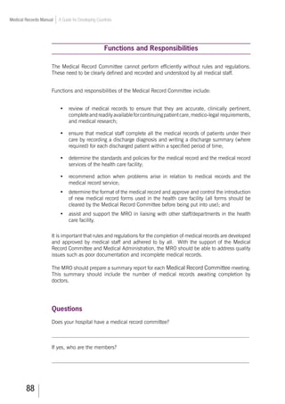 88
Medical Records Manual A Guide for Developing Countries
Functions and Responsibilities
The Medical Record Committee cannot perform efficiently without rules and regulations.
These need to be clearly defined and recorded and understood by all medical staff.
Functions and responsibilities of the Medical Record Committee include:
•	 review of medical records to ensure that they are accurate, clinically pertinent,
completeandreadilyavailableforcontinuingpatientcare,medico-legal requirements,
and medical research;
•	 ensure that medical staff complete all the medical records of patients under their
care by recording a discharge diagnosis and writing a discharge summary (where
required) for each discharged patient within a specified period of time;
•	 determine the standards and policies for the medical record and the medical record
services of the health care facility;
•	 recommend action when problems arise in relation to medical records and the
medical record service;
•	 determine the format of the medical record and approve and control the introduction
of new medical record forms used in the health care facility (all forms should be
cleared by the Medical Record Committee before being put into use); and
•	 assist and support the MRO in liaising with other staff/departments in the health
care facility.
It is important that rules and regulations for the completion of medical records are developed
and approved by medical staff and adhered to by all. With the support of the Medical
Record Committee and Medical Administration, the MRO should be able to address quality
issues such as poor documentation and incomplete medical records.
The MRO should prepare a summary report for each Medical Record Committee meeting.
This summary should include the number of medical records awaiting completion by
doctors.
Questions
Does your hospital have a medical record committee?
___________________________________________________________________________
If yes, who are the members?
___________________________________________________________________________
 