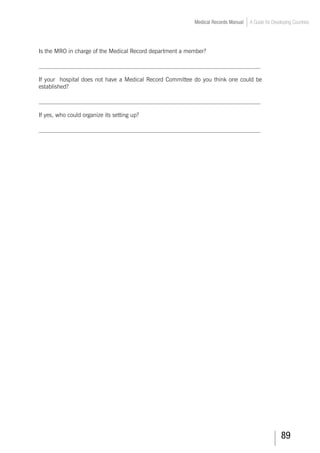 89
Medical Records Manual A Guide for Developing Countries
Is the MRO in charge of the Medical Record department a member?
___________________________________________________________________________
If your hospital does not have a Medical Record Committee do you think one could be
established?
___________________________________________________________________________
If yes, who could organize its setting up?
___________________________________________________________________________
 