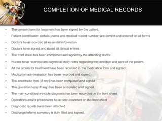 COMPLETION OF MEDICAL RECORDS
• The consent form for treatment has been signed by the patient;
• Patient identification details (name and medical record number) are correct and entered on all forms
• Doctors have recorded all essential information
• Doctors have signed and dated all clinical entries
• The front sheet has been completed and signed by the attending doctor
• Nurses have recorded and signed all daily notes regarding the condition and care of the patient;
• All the orders for treatment have been recorded in the medication form and signed;
• Medication administration has been recorded and signed
• The anesthetic form (if any) has been completed and signed
• The operation form (if any) has been completed and signed
• The main condition/principle diagnosis has been recorded on the front sheet
• Operations and/or procedures have been recorded on the front sheet
• Diagnostic reports have been attached
• Discharge/referral summary is duly filled and signed.
 