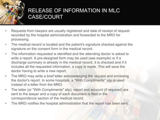 RELEASE OF INFORMATION IN MLC
CASE/COURT
• Requests from lawyers are usually registered and date of receipt of request
recorded by the hospital administration and forwarded to the MRO for
processing.
• The medical record is located and the patient's signature checked against the
signature on the consent form in the medical record.
• The information requested is identified and the attending doctor is asked to
write a report. A pre-designed form may be used (see example) or if a
discharge summary is already in the medical record, it is checked and if it
includes all the requested information, a copy is made. This will save the
doctor having to write a new report.
• The MRO may write a brief letter acknowledging the request and enclosing
the doctor's report. In some hospitals, a "With Compliments" slip is used
instead of a letter from the MRO.
• The letter (or "With Compliments" slip), report and account (if required) are
sent to the lawyer and a copy of each document is filed in the
correspondence section of the medical record.
• The MRO notifies the hospital administration that the report has been sent.
 