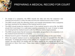 PREPARING A MEDICAL RECORD FOR COURT
• On receipt of a subpoena, the MRO records the date and time the subpoena was
received and records in a diary the date and time the medical record is due in court.
• The MRO should notify the attending doctor and hospital administration that a subpoena
has been received for the release of the medical record to court
• The MRO should locate the medical record. If the medical record is not on file, the MRO
should find it and keep it in a safe place awaiting preparation for court. A tracer is made
out showing that the medical record is with the MRO for medico-legal purposes
• The MRO should check that all necessary information, as specified in the subpoena, is in
the medical record and that it is complete.
• Medical record is given in Duplicate and page numbers are written on the case sheets.
• When the original medical record is returned to file, the copy is removed from file and
destroyed. To protect the privacy of the patient, it is important that if a medical record is
copied, the copy MUST be treated with the same respect as the original and MUST be
destroyed on return from court. These steps apply to original and photocopied medical
records
 