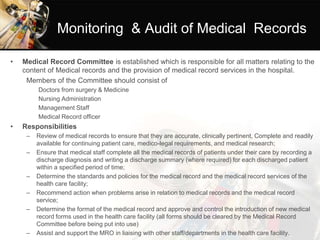 Monitoring & Audit of Medical Records
• Medical Record Committee is established which is responsible for all matters relating to the
content of Medical records and the provision of medical record services in the hospital.
Members of the Committee should consist of
Doctors from surgery & Medicine
Nursing Administration
Management Staff
Medical Record officer
• Responsibilities
– Review of medical records to ensure that they are accurate, clinically pertinent, Complete and readily
available for continuing patient care, medico-legal requirements, and medical research;
– Ensure that medical staff complete all the medical records of patients under their care by recording a
discharge diagnosis and writing a discharge summary (where required) for each discharged patient
within a specified period of time;
– Determine the standards and policies for the medical record and the medical record services of the
health care facility;
– Recommend action when problems arise in relation to medical records and the medical record
service;
– Determine the format of the medical record and approve and control the introduction of new medical
record forms used in the health care facility (all forms should be cleared by the Medical Record
Committee before being put into use)
– Assist and support the MRO in liaising with other staff/departments in the health care facility.
 