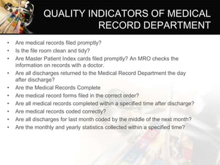 QUALITY INDICATORS OF MEDICAL
RECORD DEPARTMENT
• Are medical records filed promptly?
• Is the file room clean and tidy?
• Are Master Patient Index cards filed promptly? An MRO checks the
information on records with a doctor.
• Are all discharges returned to the Medical Record Department the day
after discharge?
• Are the Medical Records Complete
• Are medical record forms filed in the correct order?
• Are all medical records completed within a specified time after discharge?
• Are medical records coded correctly?
• Are all discharges for last month coded by the middle of the next month?
• Are the monthly and yearly statistics collected within a specified time?
 