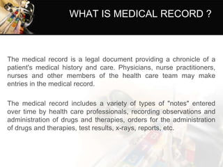 WHAT IS MEDICAL RECORD ?
The medical record is a legal document providing a chronicle of a
patient's medical history and care. Physicians, nurse practitioners,
nurses and other members of the health care team may make
entries in the medical record.
The medical record includes a variety of types of "notes" entered
over time by health care professionals, recording observations and
administration of drugs and therapies, orders for the administration
of drugs and therapies, test results, x-rays, reports, etc.
 