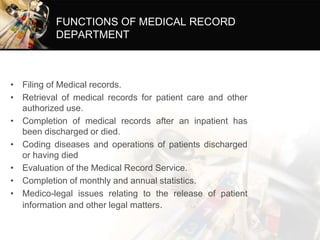 FUNCTIONS OF MEDICAL RECORD
DEPARTMENT
• Filing of Medical records.
• Retrieval of medical records for patient care and other
authorized use.
• Completion of medical records after an inpatient has
been discharged or died.
• Coding diseases and operations of patients discharged
or having died
• Evaluation of the Medical Record Service.
• Completion of monthly and annual statistics.
• Medico-legal issues relating to the release of patient
information and other legal matters.
 
